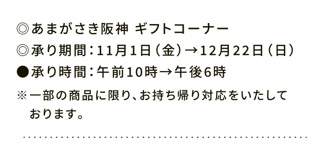 ◎あまがさき阪神 ギフトコーナー◎承り期間：11月1日（金）→12月22日（日）●承り時間：午前10時→午後6時※一部の商品に限り、お持ち帰り対応をいたしております。