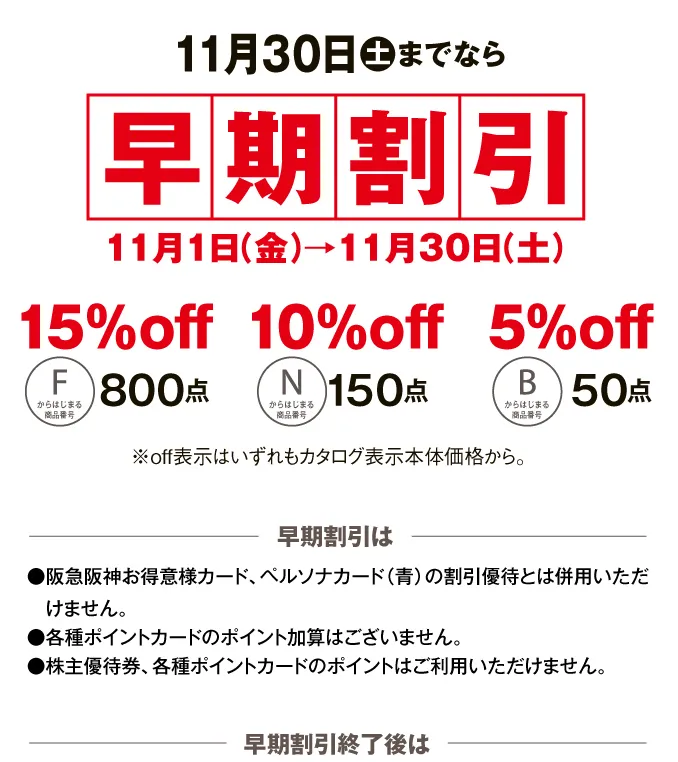 11月30日土までなら早期割引11月1日（金）→11月30日（土） 早期割引は●阪急阪神お得意様カード、ペルソナカード（青）の割引優待とは併用いただけません。●各種ポイントカードのポイント加算はございません。●株主優待券、各種ポイントカードのポイントはご利用いただけません。