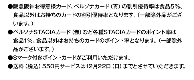 早期割引終了後は●阪急阪神お得意様カード、ペルソナカード（青）の割引優待率は食品5％、食品以外はお持ちのカードの割引優待率となります。（一部除外品がございます。）●ペルソナSTACIAカード（赤）など各種STACIAカードのポイント率は食品1%、食品以外はお持ちのカードのポイント率となります。（一部除外品がございます。）●Sマーク付きポイントカードがご利用いただけます。●送料（税込）550円サービスは12月22日（日）までとさせていただきます。