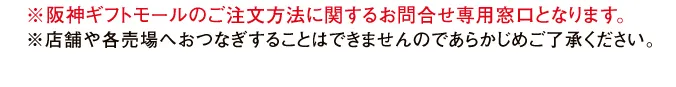 ※阪神ギフトモールのご注文方法に関するお問合せ専用窓口となります。※店舗や各売場へおつなぎすることはできませんのであらかじめご了承ください。