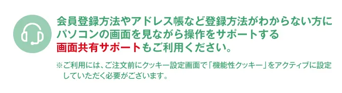 会員登録方法やアドレス帳など登録方法がわからない方にパソコンの画面を見ながら操作をサポートする画面共有サポートもご利用ください。※ご利用には、ご注文前にクッキー設定画面で「機能性クッキー」をアクティブに設定していただく必要がございます。