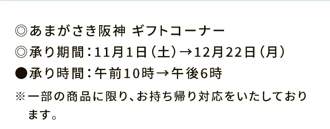 ◎あまがさき阪神 ギフトコーナー ◎承り期間：11月1日（土）→12月22日（月） ●承り時間：午前10時→午後6時 ※一部の商品に限り、お持ち帰り対応をいたしております。
