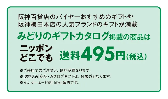 阪神百貨店のバイヤーがおすすめするギフトや阪神梅田本店の人気ブランドからのギフトが満載 みどりのギフトカタログ掲載の商品はニッポンどこでも送料495円（税込）	※店頭でのご注文と、送料が異なります。※送料込み商品・カタログギフトは、対象外となります。