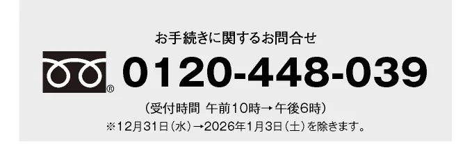 お手続きに関するお問合せ 0120-448-039 （受付時間 午前10時→午後6時）※12月31日（水）→2026年1月3日（土）を除きます。