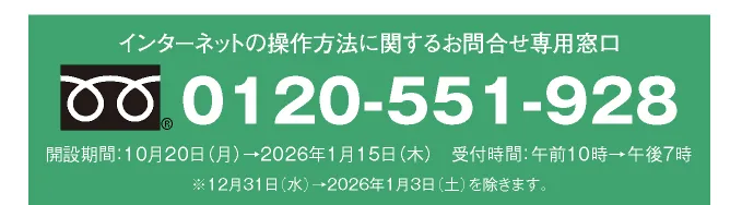 インターネットの操作方法に関するお問合せ専用窓口 0120-551-928 開設期間：10月20日（月）→2026年1月15日（木） 受付時間：午前10時→午後7時 ※12月31日（水）→2026年1月3日（土）を除きます。