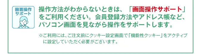会員登録方法やアドレス帳など登録方法がわからない方にパソコンの画面を見ながら操作をサポートする画面共有サポートもご利用ください。※ご利用には、ご注文前にクッキー設定画面で「機能性クッキー」をアクティブに設定していただく必要がございます。