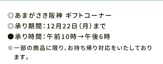 ◎あまがさき阪神 ギフトコーナー ◎承り期間：12月22日（月）まで ●承り時間：午前10時→午後6時 ※一部の商品に限り、お持ち帰り対応をいたしております。