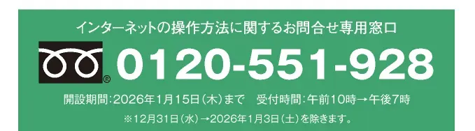インターネットの操作方法に関するお問合せ専用窓口 0120-551-928 開設期間：2026年1月15日（木）まで 受付時間：午前10時→午後7時 ※12月31日（水）→2026年1月3日（土）を除きます。