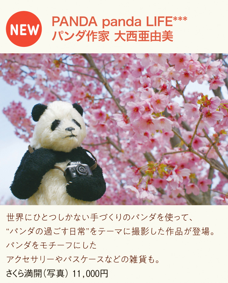 PANDA panda LIFE***　パンダ作家 大西亜由美｜世界にひとつしかない手づくりのパンダを使って、“パンダの過ごす日常”をテーマに撮影した作品が登場。パンダをモチーフにしたアクセサリーやパスケースなどの雑貨も。