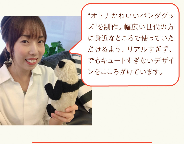 “オトナかわいいパンダグッズ”を制作。幅広い世代の方に身近なところで使っていただけるよう、リアルすぎず、でもキュートすぎないデザインをこころがけています。