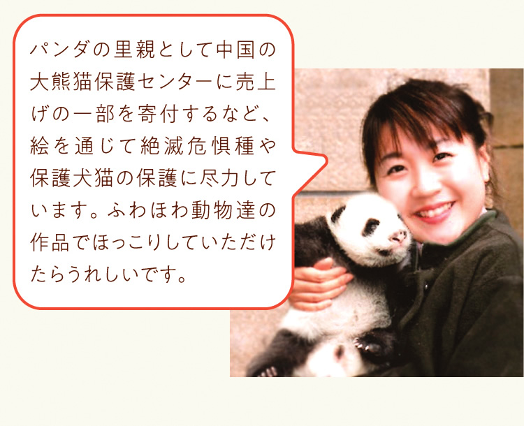 パンダの里親として中国の大熊猫保護センターに売上げの一部を寄付するなど、絵を通じて絶滅危惧種や保護犬猫の保護に尽力しています。ふわほわ動物達の作品でほっこりしていただけたらうれしいです。