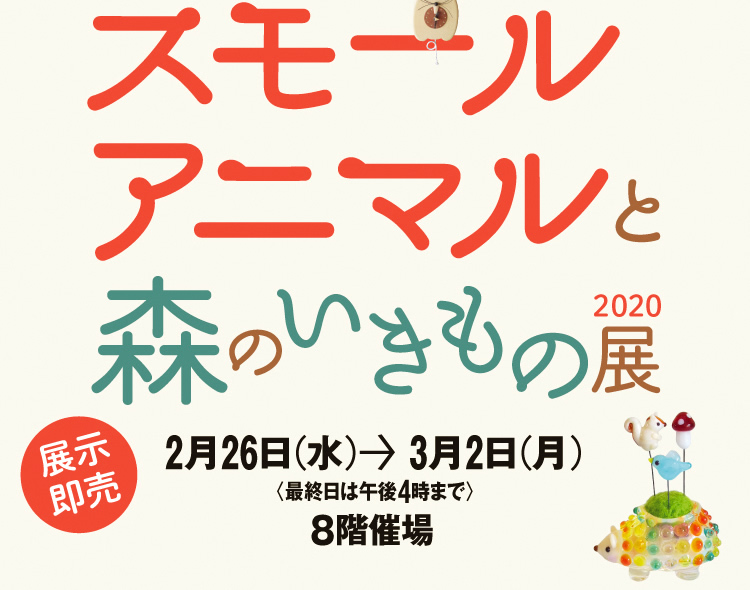 スモールアニマルと森のいきもの展2020　2月26日（水）→3月2日（月） 8階催場＜最終日は午後4時まで＞