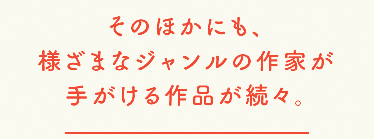 そのほかにも、様ざまなジャンルの作家が手がける作品が続々。