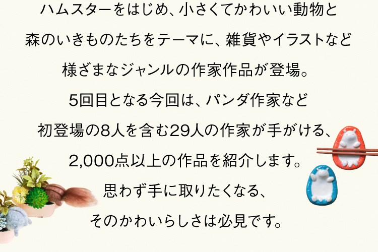 ハムスターをはじめ、小さくてかわいい動物と森のいきものたちをテーマに、雑貨やイラストなど様ざまなジャンルの作家作品が登場。5回目となる今回は、パンダ作家など初登場の8人を含む29人の作家が手がける、2,000点以上の作品を紹介します。思わず手に取りたくなる、そのかわいらしさは必見です。