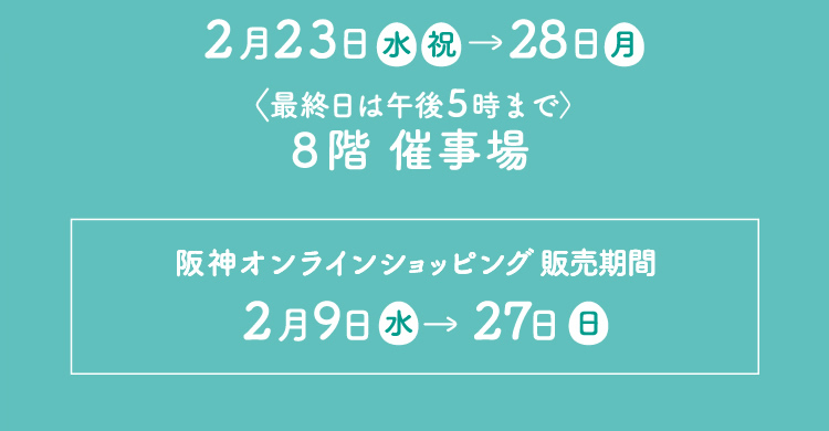 2022年2月23日（水・祝）→28日（月）＜最終日は午後5時まで＞ 8階：催事場｜阪神オンラインショッピング販売期間：2月9日（水）→27日（日）