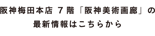 阪神梅田本店 7階「阪神美術画廊」の
最新情報はこちらから