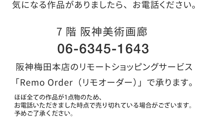 気になる作品がありましたら、お電話ください。7階 阪神美術画廊 06-6345-1643 阪神梅田本店のリモートショッピングサービス「Remo Order（リモオーダー）」で承ります。