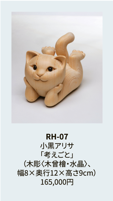 RH-07
小黒アリサ
「考えごと」
（木彫〈木曾檜・水晶〉、
幅8×奥行12×高さ9cm）
165,000円