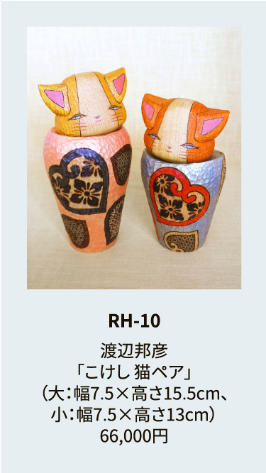 RH-10

渡辺邦彦
「こけし 猫ペア」
（大：幅7.5×高さ15.5cm、
小：幅7.5×高さ13cm）
66,000円