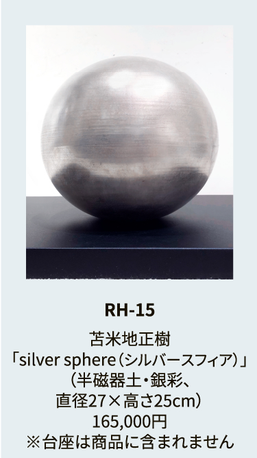 RH-15

苫米地正樹
「silver sphere（シルバースフィア）」
（半磁器土・銀彩、
直径27×高さ25cm）
165,000円
※台座は商品に含まれません