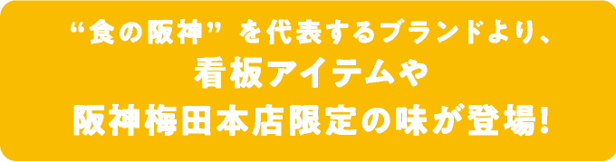 食の阪神”を代表するブランドより、
								看板アイテムや
								阪神梅田本店限定の味が登場！