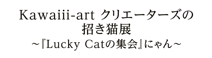 Kawaiii-art クリエーターズの招き猫展～『Lucky Catの集会』にゃん～
