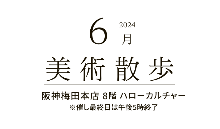 2024年6月 美術散歩 阪神梅田本店 8階 ハローカルチャー ※催し最終日は午後5時終了