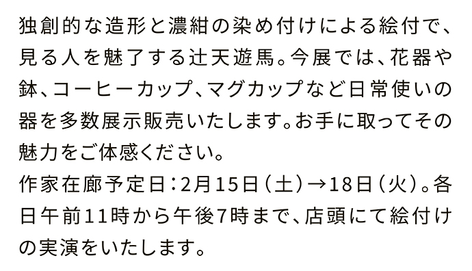 独創的な造形と濃紺の染め付けによる絵付で、見る人を魅了する辻天遊馬。今展では、花器や鉢、コーヒーカップ、マグカップなど日常使いの器を多数展示販売いたします。お手に取ってその魅力をご体感ください。作家在廊予定日：2月15日（土）→18日（火）。各日午前11時から午後7時まで、店頭にて絵付けの実演をいたします。