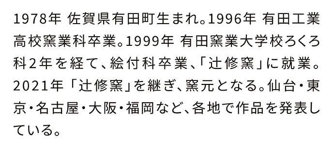 1978年 佐賀県有田町生まれ。1996年 有田工業高校窯業科卒業。1999年 有田窯業大学校ろくろ科2年を経て、絵付科卒業、「辻修窯」に就業。2021年「辻修窯」を継ぎ、窯元となる。仙台・東京・名古屋・大阪・福岡など、各地で作品を発表している。