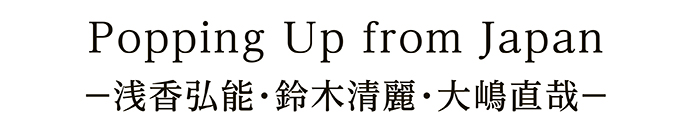 Popping Up from Japan －浅香弘能・鈴木清麗・大嶋直哉－