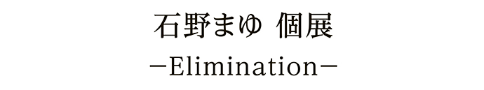 石野まゆ 個展－Elimination－