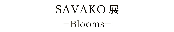 SAVAKO 展－Blooms－