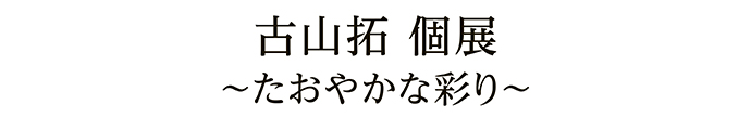 古山拓 個展 ～たおやかな彩り～