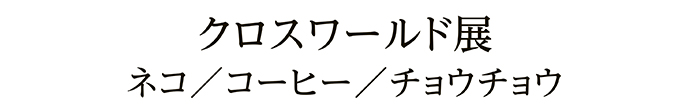 クロスワールド展 ネコ／コーヒー／チョウチョウ