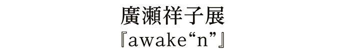 廣瀬祥子展『awake“n”』
