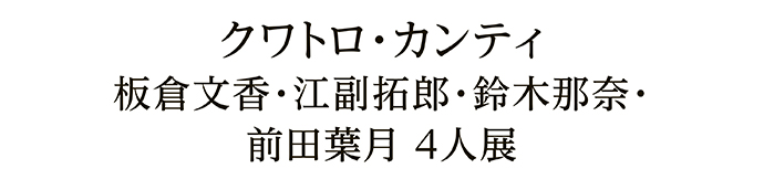 クワトロ・カンティ 板倉文香・江副拓郎・鈴木那奈・前田葉月 4人展