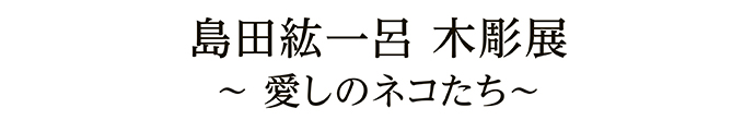 島田紘一呂 木彫展 ～愛しのネコたち～