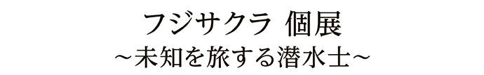 フジサクラ 個展 ～未知を旅する潜水士～