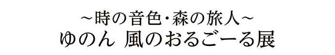 ～時の音色・森の旅人～ ゆのん 風のおるごーる展