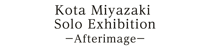 Kota Miyazaki Solo Exhibition －Afterimage－