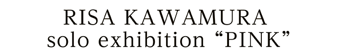 RISA KAWAMURA solo exhibition “PINK”