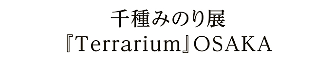 千種みのり展 『Terrarium』OSAKA