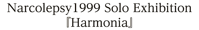 Narcolepsy1999 Solo Exhibition『Harmonia』