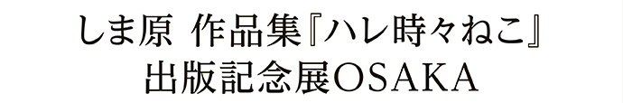 しま原 作品集『ハレ時々ねこ』 出版記念展OSAKA