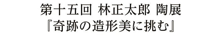 第十五回 林正太郎 陶展『奇跡の造形美に挑む』