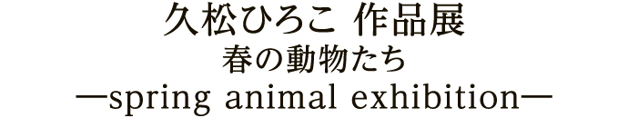 久松ひろこ 作品展 春の動物たち ―spring animal exhibition―