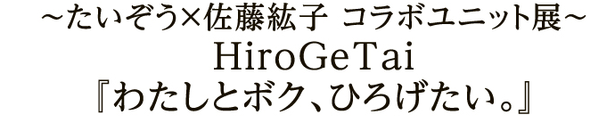 ～たいぞう×佐藤紘子 コラボユニット展～ HiroGeTai『わたしとボク、ひろげたい。』