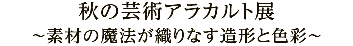 秋の芸術アラカルト展～素材の魔法が織りなす造形と色彩～