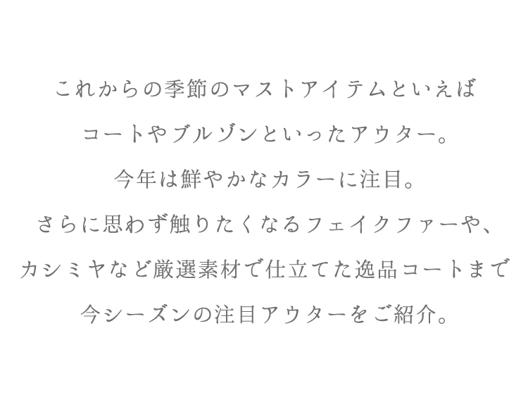 これからの季節のマストアイテムといえばコートやブルゾンといったアウター。今年は鮮やかなカラーに注目。さらに思わず触りたくなるフェイクファーや、カシミヤなど厳選素材で仕立てた逸品コートまで今シーズンの注目アウターをご紹介。