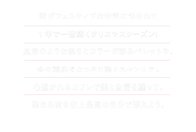街がフェスティブな空気に包まれて1年で一番輝くクリスマスシーズン！星屑のような煌きとカラーが彩るパレットや、冬の素肌をたっぷり潤すスキンケア。心惹かれるコフレで美と自信を纏って、聖なる夜を史上最高の自分で迎えよう。